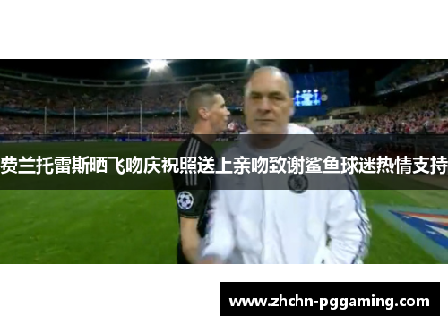 费兰托雷斯晒飞吻庆祝照送上亲吻致谢鲨鱼球迷热情支持