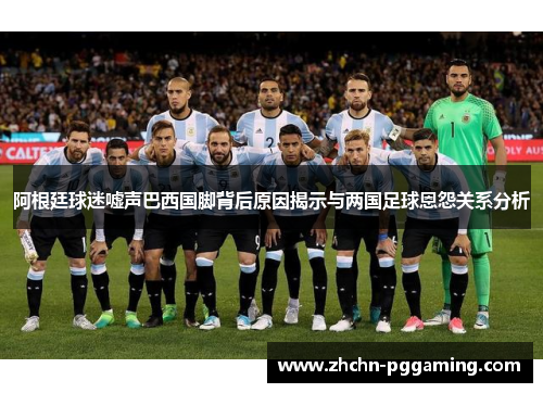 阿根廷球迷嘘声巴西国脚背后原因揭示与两国足球恩怨关系分析