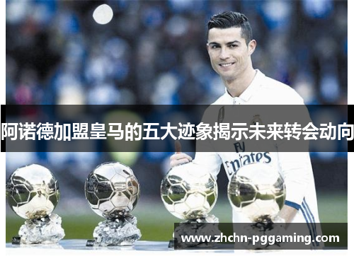 阿诺德加盟皇马的五大迹象揭示未来转会动向