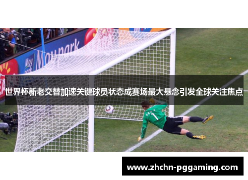 世界杯新老交替加速关键球员状态成赛场最大悬念引发全球关注焦点