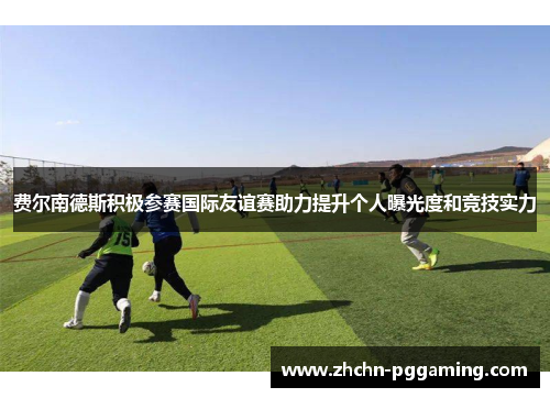 费尔南德斯积极参赛国际友谊赛助力提升个人曝光度和竞技实力