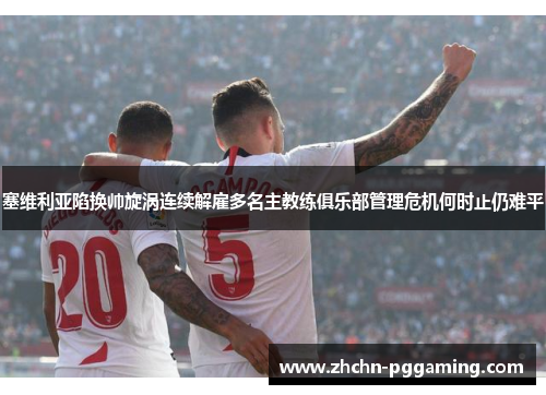 塞维利亚陷换帅旋涡连续解雇多名主教练俱乐部管理危机何时止仍难平